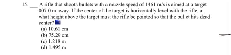 A rifle that shoots bullets with a muzzle speed of 1461 m/s is aimed at a target
807.0 m away. If the center of the target is horizontally level with the rifle, at
what height above the target must the rifle be pointed so that the bullet hits dead
center? |
(a) 10.61 cm
(b) 75.29 cm
(c) 1.218 m
(d) 1.495 m
15.
