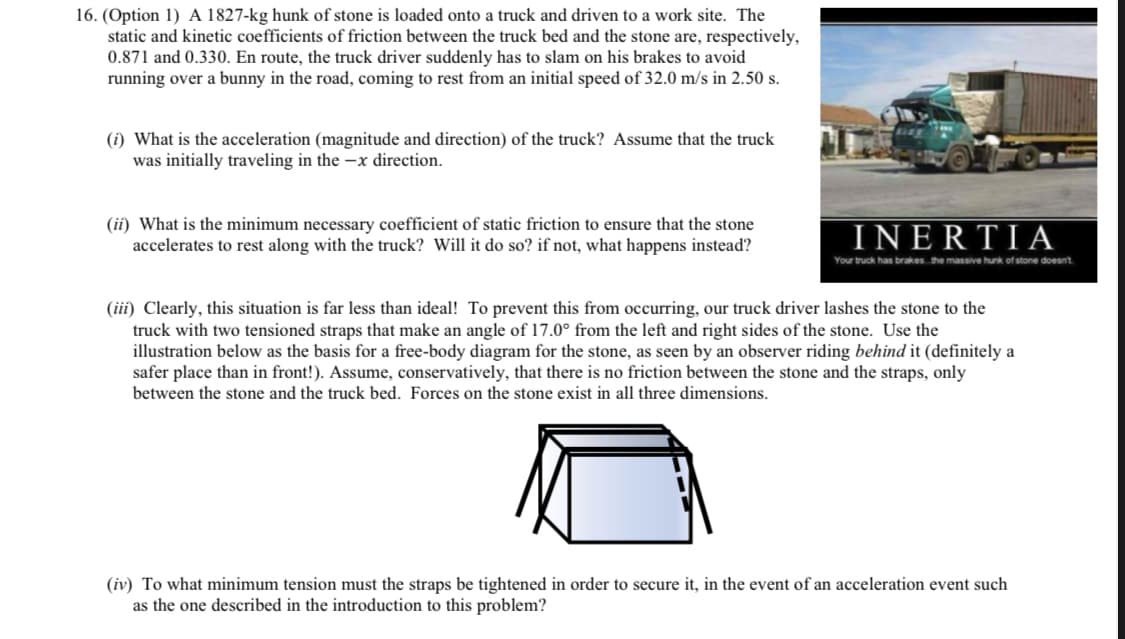 16. (Option 1) A 1827-kg hunk of stone is loaded onto a truck and driven to a work site. The
static and kinetic coefficients of friction between the truck bed and the stone are, respectively,
0.871 and 0.330. En route, the truck driver suddenly has to slam on his brakes to avoid
running over a bunny in the road, coming to rest from an initial speed of 32.0 m/s in 2.50 s.
(i) What is the acceleration (magnitude and direction) of the truck? Assume that the truck
was initially traveling in the -x direction.
(ii) What is the minimum necessary coefficient of static friction to ensure that the stone
accelerates to rest along with the truck? Will it do so? if not, what happens instead?
INERTIA
Your truck has brakes the massive hunk of stone doesnt
(iii) Clearly, this situation is far less than ideal! To prevent this from occurring, our truck driver lashes the stone to the
truck with two tensioned straps that make an angle of 17.0° from the left and right sides of the stone. Use the
illustration below as the basis for a free-body diagram for the stone, as seen by an observer riding behind it (definitely a
safer place than in front!). Assume, conservatively, that there is no friction between the stone and the straps, only
between the stone and the truck bed. Forces on the stone exist in all three dimensions.
(iv) To what minimum tension must the straps be tightened in order to secure it, in the event of an acceleration event such
as the one described in the introduction to this problem?
