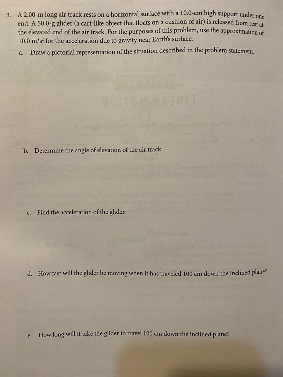 3. A 2.00-m long air track rests on a horizontal surface with a 10.0-cm high support under one
end. A 50.0-g glider (a cart-like object that floats on a cushion of air) is released from rest e
the elevated end of the air track. For the purposes of this problem, use the approximation of
10.0 m/s² for the acceleration due to gravity near Earth's surface.
a. Draw a pictorial representation of the situation described in the problem statement.
HOITOMAA3T
b. Determine the angle of elevation of the air track.
c. Find the acceleration of the glider.
d. How fast will the glider be moving when it has traveled 100 cm down the inclined plane?
How long will it take the glider to travel 100 cm down the inclined plane?
e.
