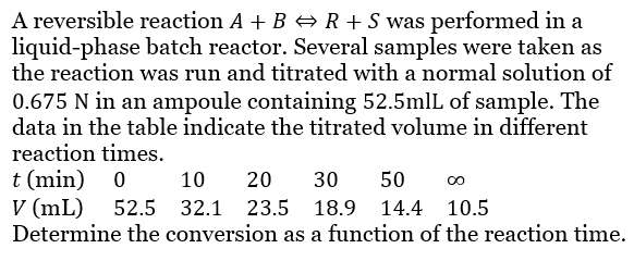 A reversible reaction A + B ⇒ R + S was performed in a
liquid-phase batch reactor. Several samples were taken as
the reaction was run and titrated with a normal solution of
0.675 N in an ampoule containing 52.5mlL of sample. The
data in the table indicate the titrated volume in different
reaction times.
t (min)
0
10 20 30 50 00
V (mL) 52.5 32.1 23.5 18.9 14.4 10.5
Determine the conversion as a function of the reaction time.