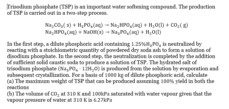 Trisodium phosphate (TSP) is an important water softening compound. The production
of TSP is carried out in a two-step process.
Na₂CO3(s) + H₂PO4 (aq) → Na₂HPO4 (aq) + H₂O(1) + CO₂(g)
Na₂HPO4 (aq) + NaOH(s) → Na3PO4 (aq) + H₂O(1)
In the first step, a dilute phosphoric acid containing 1.25%H₂PO4 is neutralized by
reacting with a stoichiometric quantity of powdered dry soda ash to form a solution of
disodium phosphate. In the second step, the neutralization is completed by the addition
of sufficient solid caustic soda to produce a solution of TSP. The hydrated salt of
trisodium phosphate (Na3PO4 - 12H₂O) is produced from the solution by evaporation and
subsequent crystallization. For a basis of 1000 kg of dilute phosphoric acid, calculate
(a) The maximum weight of TSP that can be produced assuming 100% yield in both the
reactions
(b) The volume of CO₂ at 310 K and 100kPa saturated with water vapour given that the
vapour pressure of water at 310 K is 6.27kPa
