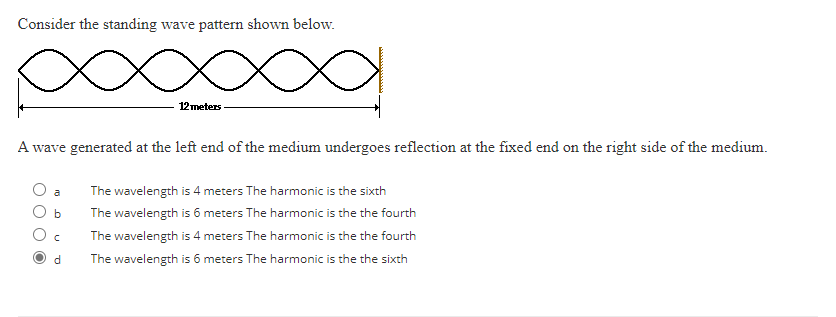 Consider the standing wave pattern shown below.
x a
12 meters
A wave generated at the left end of the medium undergoes reflection at the fixed end on the right side of the medium.
b
с
d
The wavelength is 4 meters The harmonic is the sixth
The wavelength is 6 meters The harmonic is the the fourth
The wavelength is 4 meters The harmonic is the the fourth
The wavelength is 6 meters The harmonic is the the sixth