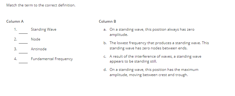 Match the term to the correct definition.
Column A
1.
2.
3.
4.
Standing Wave
Node
Antinode
Fundamental Frequency
Column B
a. On a standing wave, this position always has zero
amplitude.
b. The lowest frequency that produces a standing wave. This
standing wave has zero nodes between ends.
c. A result of the interference of waves, a standing wave
appears to be standing still.
d. On a standing wave, this position has the maximum
amplitude, moving between crest and trough.