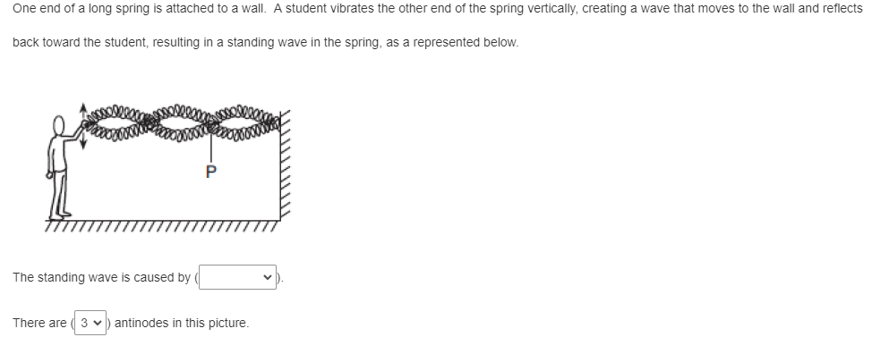 One end of a long spring is attached to a wall. A student vibrates the other end of the spring vertically, creating a wave that moves to the wall and reflects
back toward the student, resulting in a standing wave in the spring, as a represented below.
The standing wave is caused by
There are 3 ♥ antinodes in this picture.