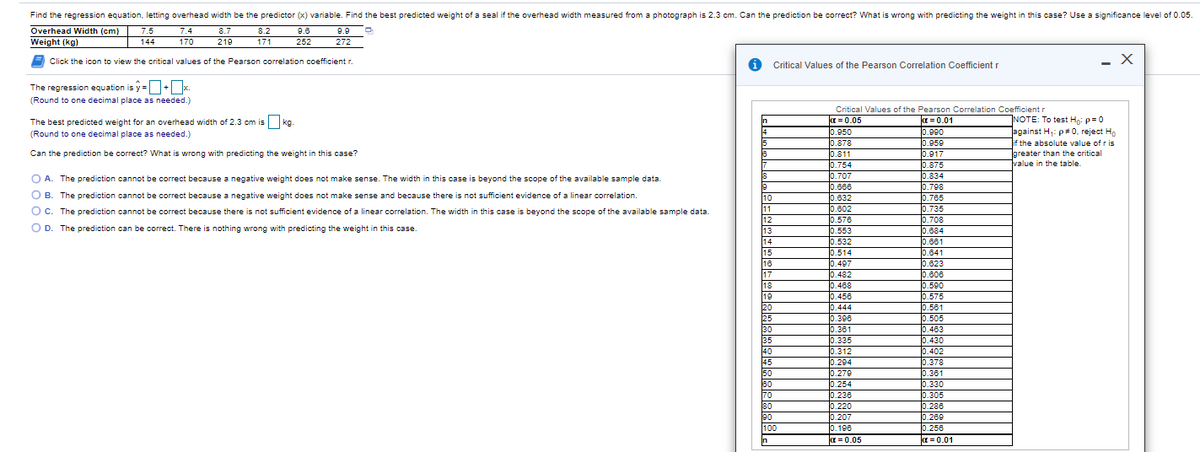 Find the regression equation, letting overhead width be the predictor (x) variable. Find the best predicted weight of a seal if the overhead width measured from a photograph is 2.3 cm. Can the prediction be correct? What is wrong with predicting the weight in this case? Use a significance level of 0.05.
Overhead Width (cm)
7.5
7.4
8.7
8.2
9.6
9.9
Weight (kg)
144
170
219
171
252
272
Click the icon to view the critical values of the Pearson correlation coefficient r.
Critical Values of the Pearson Correlation Coefficient r
The regression equation is y =+x.
(Round to one decimal place as needed.)
Critical Values of the Pearson Correlation Coefficient r
NOTE: To test Ho: p=0
against H,: p# 0, reject H
if the absolute value of r is
greater than the critical
value in the table.
In
a = 0.05
0.950
0.878
0.811
0.754
0.707
0.668
0.632
0.602
0.576
0.553
0.532
0.514
0.497
0.482
0.488
0.456
0.444
0.398
0.361
0.335
0.312
0.294
0.279
0.254
0.236
0.220
0.207
0.196
a = 0.05
a = 0.01
0.990
0.950
0.917
0.875
0.834
0.708
0.765
0.735
0.708
0.684
0.661
0.641
0.623
0.806
0.590
0.575
0.561
0.505
0.483
0.430
0.402
0.378
0.361
0.330
0.305
0.288
0.269
0.256
a = 0.01
The best predicted weight for an overhead width of 2.3 cm is kg.
14
(Round to one decimal place as needed.)
15
Can the prediction be correct? What is wrong with predicting the weight in this case?
18
17
O A. The prediction cannot be correct because a negative weight does not make sense. The width in this case is beyond the scope of the available sample data.
O B. The prediction cannot be correct because a negative weight does not make sense and because there is not sufficient evidence of a linear correlation.
10
11
12
13
14
O c. The prediction cannot be correct because there is not sufficient evidence of a linear correlation. The width in this case is beyond the scope of the available sample data.
O D. The prediction can be correct. There is nothing wrong with predicting the weight in this case
15
16
17
18
19
20
25
30
35
40
45
50
80
70
80
90
100
In

