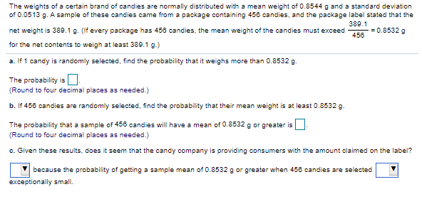 The weights of a certain brand of candies are normally distributed with a mean weight of 0.8544 g and a standard deviation
of 0.0513 g. A sample of these candies came from a package containing 456 candies, and the package label stated that the
389.1
net weight is 389.1 g. (If every package has 456 candies, the mean weight of the candies must exceed
= 0.8532 g
456
for the net contents to weigh at least 389.1 g.)
a. If 1 candy is randomly selected, find the probability that it weighs more than 0.8532 g.
The probability isO
(Round to four decimal places as needed.)
b. If 456 candies are randomly selected, find the probability that their mean weight is at least 0.8532 g.
The probability that a sample of 456 candies will have a mean of 0.8532 g or greater is
(Round to four decimal places as needed.)
c. Given these results, does it seem that the candy company is providing consumers with the amount claimed on the label?
because the probability of getting a sample mean of 0.8532 g or greater when 456 candies are selected
exceptionally small.
