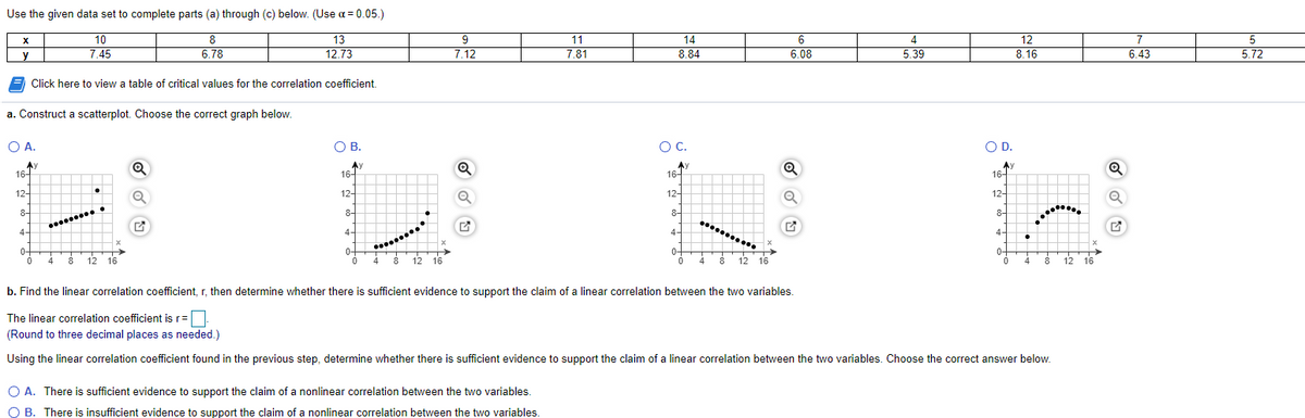 Use the given data set to complete parts (a) through (c) below. (Use a = 0.05.)
12
8.16
10
8
13
9
11
14
6
4
7
5
y
7.45
6.78
12.73
7.12
7.81
8.84
6.08
5.39
6.43
5.72
Click here to view a table of critical values for the correlation coefficient.
a. Construct a scatterplot. Choose the correct graph below.
O A.
OB.
OC.
OC.
OD.
Ay
16-
Ay
16-
Av
16-
16-
12-
12-
12-
12-
8-
8-
8-
8-
....
4-
4-
4-
4-
0-
4
0-
0-
12 16
12 16
0++
4
12 16
4
8
8
8
12
16
b. Find the linear correlation coefficient, r, then determine whether there is sufficient evidence to support the claim of a linear correlation between the two variables.
The linear correlation coefficient is r=
(Round to three decimal places as needed.)
Using the linear correlation coefficient found in the previous step, determine whether there is sufficient evidence to support the claim of a linear correlation between the two variables. Choose the correct answer below.
O A. There is sufficient evidence to support the claim of a nonlinear correlation between the two variables.
O B. There is insufficient evidence to support the claim of a nonlinear correlation between the two variables.
