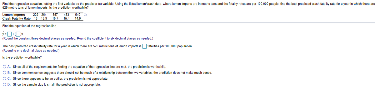 Find the regression equation, letting the first variable be the predictor (x) variable. Using the listed lemon/crash data, where lemon imports are in metric tons and the fatality rates are per 100,000 people, find the best predicted crash fatality rate for a year in which there are
525 metric tons of lemon imports. Is the prediction worthwhile?
Lemon Imports
Crash Fatality Rate 16 15.9
229 264
357
463
540 P
15.7
15.4
14.9
Find the equation of the regression line.
(Round the constant three decimal places as needed. Round the coefficient to six decimal places as needed.)
The best predicted crash fatality rate for a year in which there are 525 metric tons of lemon imports is
fatalities per 100,000 population.
(Round to one decimal place as needed.)
Is the prediction worthwhile?
O A. Since all of the requirements for finding the equation of the regression line are met, the prediction is worthwhile.
O B. Since common sense suggests there should not be much of a relationship between the two variables, the prediction does not make much sense.
O C. Since there appears to be an outlier, the prediction is not appropriate.
O D. Since the sample size is small, the prediction is not appropriate.
