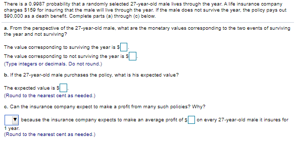 There is a 0.9987 probability that a randomly selected 27-year-old male lives through the year. A life insurance company
charges $159 for insuring that the male will live through the year. If the male does not survive the year, the policy pays out
s90,000 as a death benefit. Complete parts (a) through (c) below.
a. From the perspective of the 27-year-old male, what are the monetary values corresponding to the two events of surviving
the year and not surviving?
The value corresponding to surviving the year is S
The value corresponding to not surviving the year is S
(Type integers or decimals. Do not round.)
b. If the 27-year-old male purchases the policy, what is his expected value?
The expected value is S-
(Round to the nearest cent as needed.)
c. Can the insurance company expect to make a profit from many such policies? Why?
because the insurance company expects to make an average profit of $
on every 27-year-old male it insures for
1 year.
(Round to the nearest cent as needed.)
