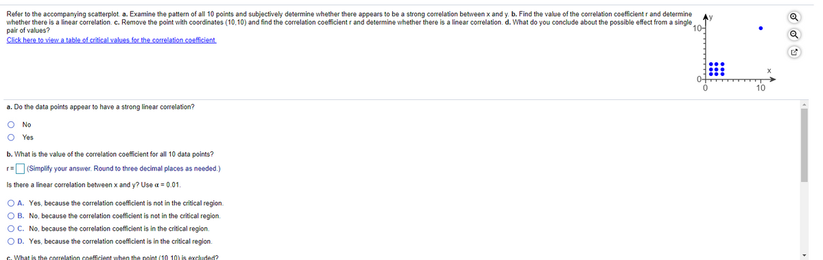Refer to the accompanying scatterplot. a. Examine the pattern of all 10 points and subjectively determine whether there appears to be a strong correlation between x and y. b. Find the value of the correlation coefficient r and determine
whether there is a linear correlation. c. Remove the point with coordinates (10,10) and find the correlation coefficient r and determine whether there is a linear correlation. d. What do you conclude about the possible effect from a single
pair of values?
Click here to view a table of critical values for the correlation coefficient.
10-
0+
10
a. Do the data points appear to have a strong linear correlation?
No
Yes
b. What is the value of the correlation coefficient for all 10 data points?
r= (Simplify your answer. Round to three decimal places as needed.)
Is there a linear correlation between x and y? Use a = 0.01.
O A. Yes, because the correlation coefficient is not in the critical region.
O B. No, because the correlation coefficient is not in the critical region.
O C. No, because the correlation coefficient is in the critical region.
O D. Yes, because the correlation coefficient is in the critical region.
c. What is the correlation coefficient when the point (10 10) is excluded?
