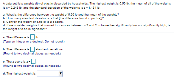 A data set lists weights (Ib) of plastic discarded by households. The highest weight is 5.56 Ib, the mean of all of the weights
is x= 2.248 Ib, and the standard deviation of the weights is s= 1.134 Ib.
a. What is the difference between the weight of 5.56 lb and the mean of the weights?
b. How many standard deviations is that [the difference found in part (a)]?
c. Convert the weight of 5.56 lb to a z score.
d. If we consider weights that convert to z scores between - 2 and 2 to be neither significantly low nor significantly high, is
the weight of 5.56 Ib significant?
a. The difference is Ib.
(Type an integer or a decimal. Do not round.)
b. The difference is
standard deviations.
(Round to two decimal places as needed.)
c. The z score is z=.
(Round to two decimal places as needed.)
d. The highest weight is
