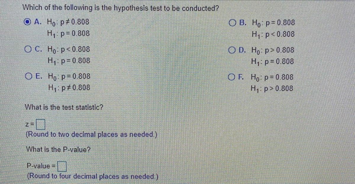 Which of the following is the hypothesis test to be conducted?
О А. Но ря0.808
H p=0 808
О В. Но р30.808
H1: p<0.808
ОС. Но р « 0.808
O D. H, p>0808
H p= 0.808
H, p= 0.808
O E. Ho p=0 808
H1: p 0.808
OF Ho p-0808
H1 p> 0.808
What is the test statistic?
(Round to two decimal places as needed.)
What is the P-value?
P-value =
(Round to four decimal places as needed)
