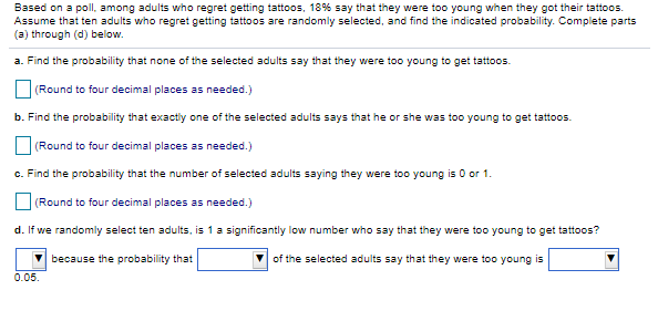 Based on a poll, among adults who regret getting tattoos, 18% say that they were too young when they got their tattoos.
Assume that ten adults who regret getting tattoos are randomly selected, and find the indicated probability. Complete parts
(a) through (d) below.
a. Find the probability that none of the selected adults say that they were too young to get tattoos.
(Round to four decimal places as needed.)
b. Find the probability that exactly one of the selected adults says that he or she was too young to get tattoos.
(Round to four decimal places as needed.)
c. Find the probability that the number of selected adults saying they were too young is 0 or 1.
|(Round to four decimal places as needed.)
d. If we randomly select ten adults, is 1 a significantly low number who say that they were too young to get tattoos?
because the probability that
of the selected adults say that they were too young is
0.05.
