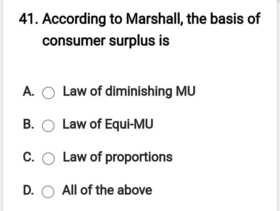 41. According to Marshall, the basis of
consumer surplus is
A. O Law of diminishing MU
B. O Law of Equi-MU
C. O Law of proportions
D. O All of the above
