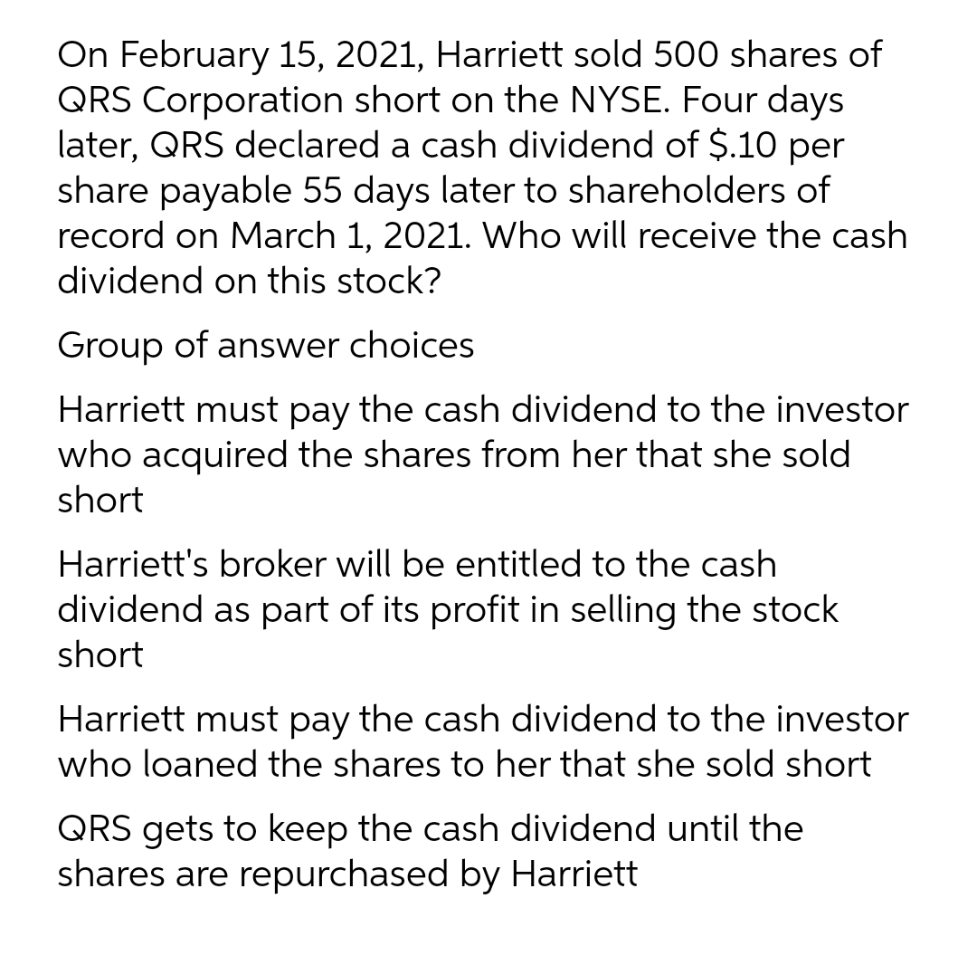 On February 15, 2021, Harriett sold 500 shares of
QRS Corporation short on the NYSE. Four days
later, QRS declared a cash dividend of $.10 per
share payable 55 days later to shareholders of
record on March 1, 2021. Who will receive the cash
dividend on this stock?
Group of answer choices
Harriett must pay the cash dividend to the investor
who acquired the shares from her that she sold
short
Harriett's broker will be entitled to the cash
dividend as part of its profit in selling the stock
short
Harriett must pay the cash dividend to the investor
who loaned the shares to her that she sold short
QRS gets to keep the cash dividend until the
shares are repurchased by Harriett
