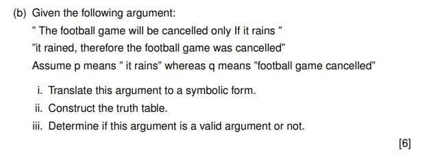 (b) Given the following argument:
" The football game will be cancelled only If it rains "
"it rained, therefore the football game was cancelled"
Assume p means "it rains" whereas q means "football game cancelled"
i. Translate this argument to a symbolic form.
ii. Construct the truth table.
iii. Determine if this argument is a valid argument or not.
[6]
