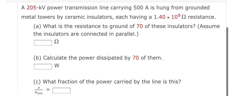 A 205-kV power transmission line carrying 500 A is hung from grounded
metal towers by ceramic insulators, each having a 1.40 x 109 2 resistance.
(a) What is the resistance to ground of 70 of these insulators? (Assume
the insulators are connected in parallel.)
Ω
(b) Calculate the power dissipated by 70 of them.
W
(c) What fraction of the power carried by the line is this?
Ptotal
