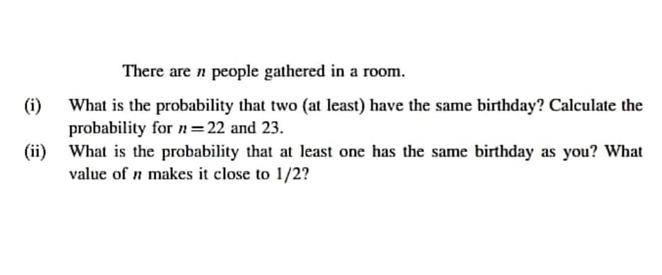 There are n people gathered in a room.
(i)
What is the probability that two (at least) have the same birthday? Calculate the
probability forn=22 and 23.
(ii) What is the probability that at least one has the same birthday as you? What
value of n makes it close to 1/2?
%3D
