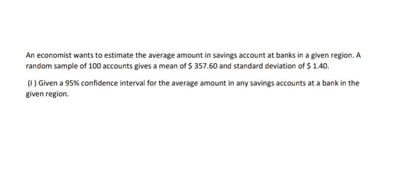 An economist wants to estimate the average amount in savings account at banks in a given region. A
random sample of 100 accounts gives a mean of $ 357.60 and standard deviation of $ 1.40.
(1) Given a 95% confidence interval for the average amount in any savings accounts at a bank in the
given region.
