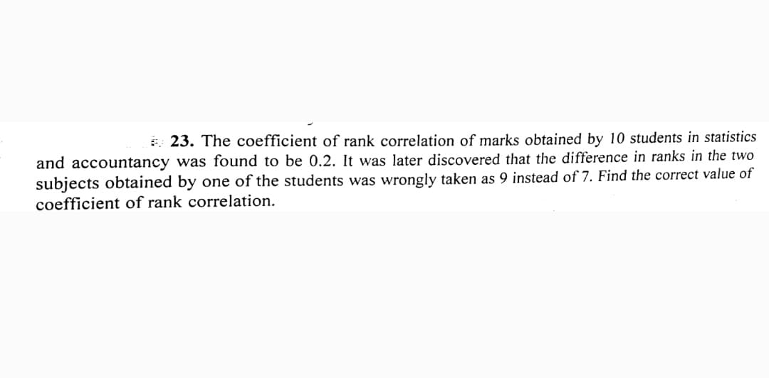 * 23. The coefficient of rank correlation of marks obtained by 10 students in statistics
and accountancy was found to be 0.2. It was later discovered that the difference in ranks in the two
subjects obtained by one of the students was wrongly taken as 9 instead of 7. Find the correct value of
coefficient of rank correlation.
