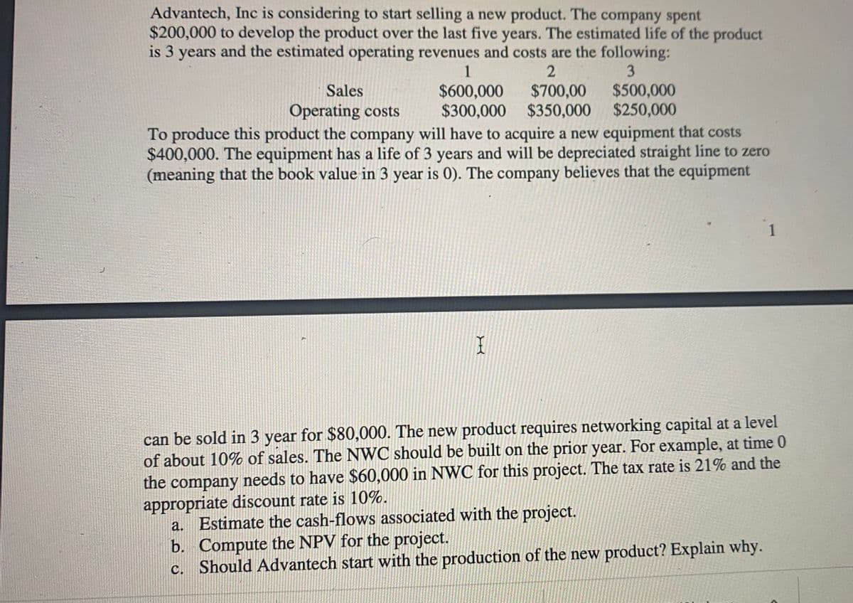 Advantech, Inc is considering to start selling a new product. The company spent
$200,000 to develop the product over the last five years. The estimated life of the product
is 3 years and the estimated operating revenues and costs are the following:
1
$500,000
$700,00
$300,000 $350,000 $250,000
Sales
$600,000
Operating costs
To produce this product the company will have to acquire a new equipment that costs
$400,000. The equipment has a life of 3 years and will be depreciated straight line to zero
(meaning that the book value in 3 year is 0). The company believes that the equipment
can be sold in 3 year for $80,000. The new product requires networking capital at a level
of about 10% of sales. The NWC should be built on the prior year. For example, at time 0
the company needs to have $60,000 in NWC for this project. The tax rate is 21% and the
appropriate discount rate is 10%.
a. Estimate the cash-flows associated with the project.
b. Compute the NPV for the project.
c. Should Advantech start with the production of the new product? Explain why.
