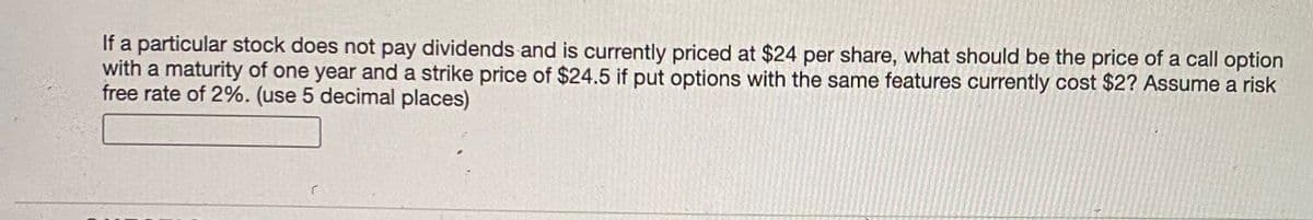 If a particular stock does not pay dividends and is currently priced at $24 per share, what should be the price of a call option
with a maturity of one year and a strike price of $24.5 if put options with the same features currently cost $2? Assume a risk
free rate of 2%. (use 5 decimal places)
