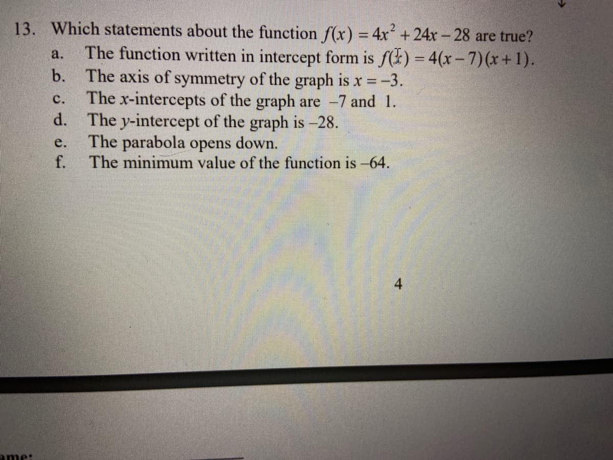 13. Which statements about the function f(x) = 4x +24x-28 are true?
2.
The function written in intercept form is f(k) = 4(x- 7)(x+1).
The axis of symmetry of the graph is x -3.
The x-intercepts of the graph are -7 and 1.
d.
a.
%3D
b.
C.
The y-intercept of the graph is -28.
The parabola opens down.
f.
e.
The minimum value of the function is -64.
ame:
