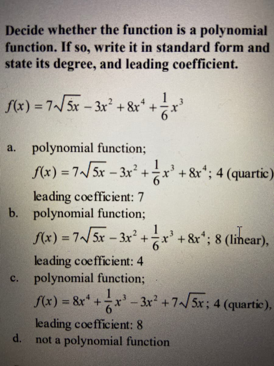 Decide whether the function is a polynomial
function. If so, write it in standard form and
state its degree, and leading coefficient.
1
f(x) = 7/ 5x - 3x² + &r* +
a.
polynomial function;
1
f(x) = 7/5x - 3x² +
x' +&r*; 4 (quartic)
leading coefficient: 7
b. polynomial function%;
S(x) = 7/5x – 3x² +x' + &r*; 8 (linear),
1
6.
leading coefficient: 4
polynomial function3;
f(x) = &x* +x'- 3x² +7/5x; 4 (quartic),
C.
1
6.
leading coefficient: 8
d.
not a polynomial function

