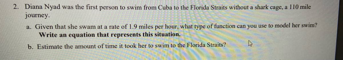 2. Diana Nyad was the first person to swim from Cuba to the Florida Straits without a shark cage, a 110 mile
journey.
a. Given that she swam at a rate of 1.9 miles per hour, what type of function can you use to model her swim?
Write an equation that represents this situation.
b. Estimate the amount of time it took her to swim to the Florida Straits?
