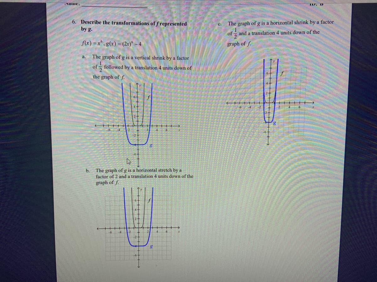 ID. D
6. Describe the transformations of f represented
by g.
с.
The graph of g is a horizontal shrink by a factor
of and a translation 4 units down of the
f(x) = x", g(x) = (2x) -4
graph of f.
a.
The graph of g is a vertical shrink by a factor
of
followed by a translation 4 units down of
the graph of f.
f
b. The graph of g is a horizontal stretch by a
factor of 2 and a translation 4 units down of the
graph of f.
