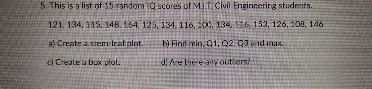 5. This is a list of 15 random IQ scores of M.I.T. Civil Engineering students.
121, 134, 115, 148, 164, 125, 134, 116, 100, 134, 116, 153, 126, 108, 146
a) Create a stem-leaf plot.
b) Find min, Q1, Q2, Q3 and max.
c) Create a box plot.
d) Are there any
outliers?