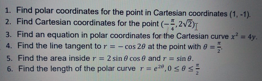 1. Find polar coordinates for the point in Cartesian coordinates (1, -1).
2. Find Cartesian coordinates for the point (-÷,2v2)T
3. Find an equation in polar coordinates for the Cartesian curve x2 = 4y.
4. Find the line tangent to r = – cos 20 at the point with 0 =
TE
2"
5. Find the area insider=
= 2 sin 0 cos 0 and r = sin 0.
6. Find the length of the polar curve r = e2",0 <0
