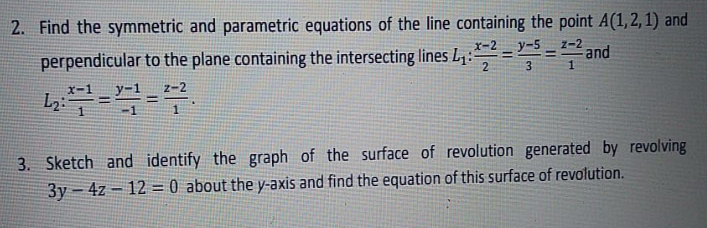 2. Find the symmetric and parametric equations of the line containing the point A(1,2, 1) and
perpendicular to the plane containing the intersecting lines L1: ===and
x-2
z-2
y-
%3D
!!
3
3. Sketch and identify the graph of the surface of revolution generated by revolving
3y – 4z – 12 = 0 about the y-axis and find the equation of this surface of revolution.
