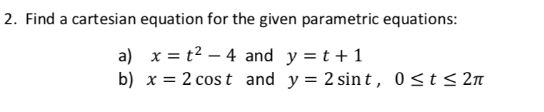 2. Find a cartesian equation for the given parametric equations:
a) x = t2 – 4 and y = t +1
b) x = 2 cost and
y = 2 sin t, 0<t< 2n
