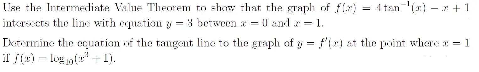 Use the Intermediate Value Theorem to show that the graph of f(x) = 4 tan(x) – x + 1
intersects the line with equation y = 3 between x =
0 and x =
1.
Determine the equation of the tangent line to the graph of y
f'(x) at the point where x =
1
if f(x) = log10(x³ + 1).
