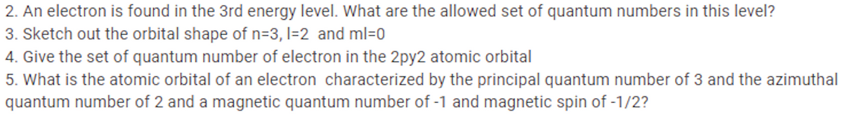 2. An electron is found in the 3rd energy level. What are the allowed set of quantum numbers in this level?
3. Sketch out the orbital shape of n=3, l=2 and ml=0
4. Give the set of quantum number of electron in the 2py2 atomic orbital
5. What is the atomic orbital of an electron characterized by the principal quantum number of 3 and the azimuthal
quantum number of 2 and a magnetic quantum number of -1 and magnetic spin of -1/2?
