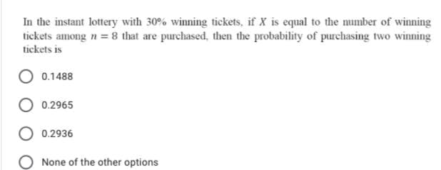 In the instant lottery with 30% winning tickets, if X is equal to the number of winning
tickets among n = 8 that are purchased, then the probability of purchasing two winning
tickets is
0.1488
0.2965
0.2936
None of the other options
