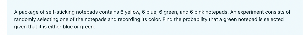 A package of self-sticking notepads contains 6 yellow, 6 blue, 6 green, and 6 pink notepads. An experiment consists of
randomly selecting one of the notepads and recording its color. Find the probability that a green notepad is selected
given that it is either blue or green.
