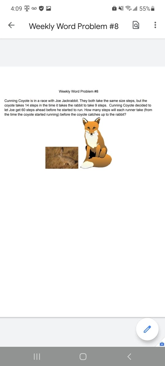 4:09 T ao O E
A N{ l 55%i
Weekly Word Problem #8
Weekly Word Problem #8
Cunning Coyote is in a race with Joe Jackrabbit. They both take the same size steps, but the
coyote takes 14 steps in the time it takes the rabbit to take 9 steps. Cunning Coyote decided to
let Joe get 60 steps ahead before he started to run. How many steps will each runner take (from
the time the coyote started running) before the coyote catches up to the rabbit?
II
