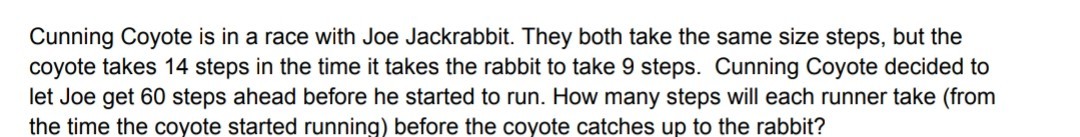 Cunning Coyote is in a race with Joe Jackrabbit. They both take the same size steps, but the
coyote takes 14 steps in the time it takes the rabbit to take 9 steps. Cunning Coyote decided to
let Joe get 60 steps ahead before he started to run. How many steps will each runner take (from
the time the coyote started running) before the coyote catches up to the rabbit?

