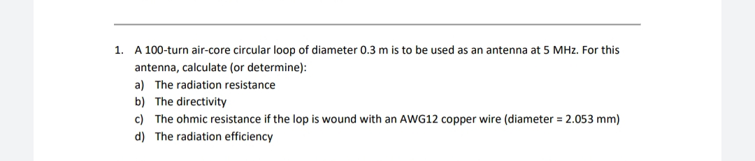1. A 100-turn air-core circular loop of diameter 0.3 m is to be used as an antenna at 5 MHz. For this
antenna, calculate (or determine):
a) The radiation resistance
b) The directivity
c) The ohmic resistance if the lop is wound with an AWG12 copper wire (diameter = 2.053 mm)
d) The radiation efficiency

