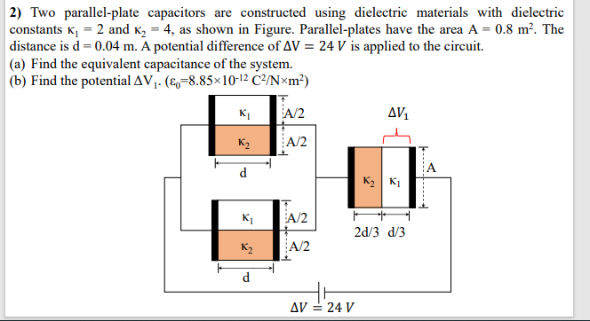 2) Two parallel-plate capacitors are constructed using dielectric materials with dielectric
constants K, = 2 and K, = 4, as shown in Figure. Parallel-plates have the area A = 0.8 m². The
distance is d= 0.04 m. A potential difference of AV = 24 V is applied to the circuit.
|(a) Find the equivalent capacitance of the system.
(b) Find the potential AV,. (E=8.85×10-12 C²/N×m²)
A/2
AV1
K2
A/2
A
d
K2 KI
K1
A/2
2d/3 d/3
K2
A/2
d.
AV = 24 V
-------
