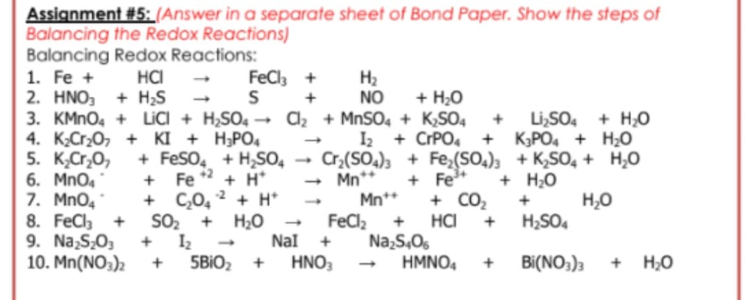 Assignment #5: (Answer in a separate sheet of Bond Paper. Show the steps of
Balancing the Redox Reactions)
Balancing Redox Reactions:
1. Fe +
2. HNO, + H;S
HCI
FeCl; +
H2
NO
+ H;0
3. KMNO4 + LICI + H,SO4 - C2 + MNSO4 + K,SO4
I2 + CrPO,
+
Li,SO4 + H;0
+ KPO4 + H;0
4. K;Cr20, + KI + H;PO4
5. K,Cr,O,
6. Mno4
7. MnO4 *
8. FeCla +
9. Na,S,0,
10. Mn(NO3)2
+ FeSO, + H,SO,
Fe
Cr,(SO,); + Fe,(SO,); + K,SO, + H,0
+2
+ H*
+ C,0, 2 + H*
SO, + H20
I2
5BIO2
- Mn**
Mn**
+ Fe*
+ H;0
H,0
H;SO4
+ CO2
+
FeCl,
HCI
Na,S,06
HMNO4
+
+
+
Nal
+
1.
HNO3
Bi(NO;)3
+ H;0
