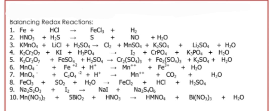 Balancing Redox Reactions:
HCI
2. HNO, + H;S
3. KMNO4 + LICI + H,SO4
4. K;Cr20, + KI + H;PO,
1. Fe +
FeCl +
H2
NO
+
+ H;0
az + MNSO, + K,SO4
I2
Li,SO4 + H;0
+ KPO4 + H;O
5. K,Cr,O,
6. Mno4
7. MnO4
8. FeCla
9. Na,S,03
10. Mn(NO;)2
+ CPPO4
Cr,(SO,); + Fe,(SO.); + K,SO, + H,0
+ Fe*
+ CO2
HCI
Na,S,05
HMNO4
+ FeSo, + H,S0,
42
+ H*
Fe
+ C,0,
SO2
I2
+ H*
+ H0
Nal
- Mn**
Mn*+
+ H;0
H,0
H;SO4
+
+
FeClz
+
+
+
+
5BIO2
HNO;
+
Bi(NO;);
+ H;0
