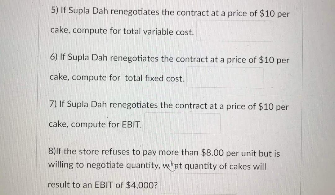 5) If Supla Dah renegotiates the contract at a price of $10 per
cake, compute for total variable cost.
6) If Supla Dah renegotiates the contract at a price of $10 per
cake, compute for total fixed cost.
7) If Supla Dah renegotiates the contract at a price of $10 per
cake, compute for EBIT.
8)lf the store refuses to pay more than $8.00 per unit but is
willing to negotiate quantity, welmat quantity of cakes will
result to an EBIT of $4,000?
