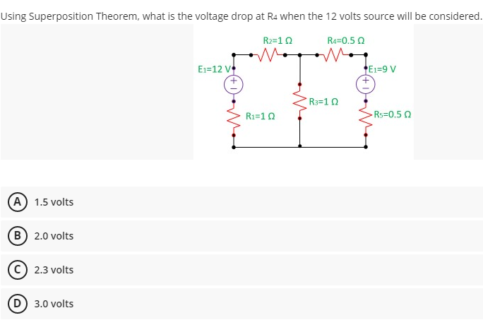 Using Superposition Theorem, what is the voltage drop at Ra when the 12 volts source will be considered.
R2=10
Re=0.5 0
E1=12 V
E1=9 V
R3=1 0
R1=10
-Rs=0.5 0
(A) 1.5 volts
(B 2.0 volts
2.3 volts
(D 3.0 volts
