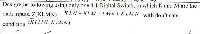 Designthe following using only one 4:1 Digital Switch, in which K and M are the
data inputs. Z(KLMN) = KLN + KLM + LMN + K LMN with don't care
%3D
(KLMN,K LMN)
condition
