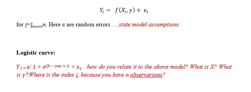 Y; = f(X¡,y)+ ɛ¡
for i=Lun. Here ɛ are random errors ..state model assumptions
Logistic curve:
Y1= a/ 1+ e((b - year /e )) + ɛ1 how do you relate it to the above model? What is X? What
is y?Where is the index i, because you have n obserxAKions?
