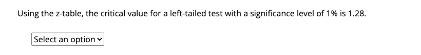 Using the z-table, the critical value for a left-tailed test with a significance level of 1% is 1.28.
Select an option ♥
