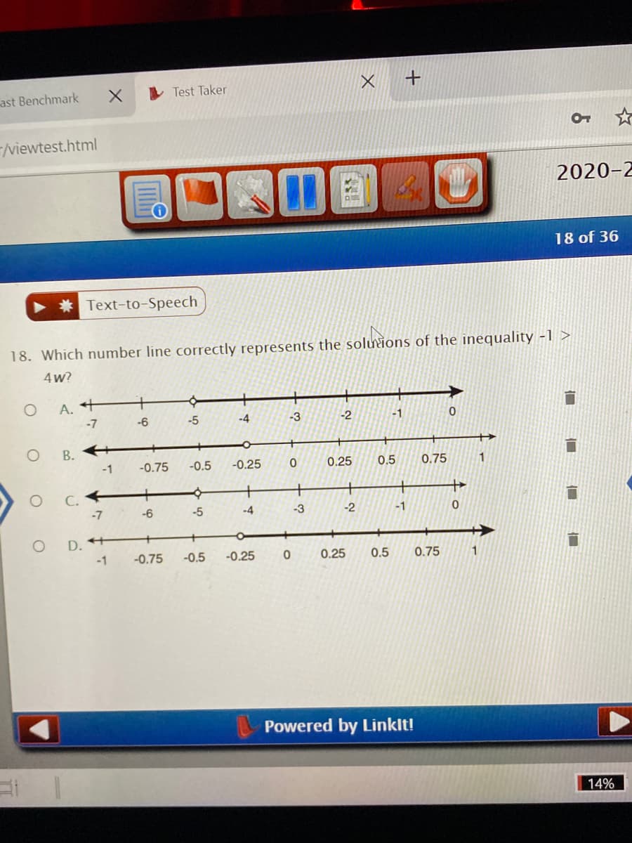 ast Benchmark
I Test Taker
/viewtest.html
2020-2
18 of 36
* Text-to-Speech
18. Which number line correctly represents the soluions of the inequality -1 >
4w?
A. +
-7
-6
-5
-4
-3
-2
-1
В.
-1
-0.75
-0.5
-0.25
0.25
0.5
0.75
C. +
-7
-6
-5
-4
-3
-2
-1
O D. +
-1
-0.75
-0.5
-0.25
0.25
0.5
0.75
Powered by Linklt!
14%
